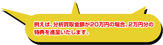 例えば、分析買取金額が20万円の場合、2万円分の特典を進呈いたします。